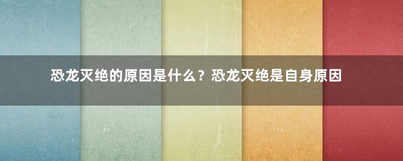 恐龙灭绝的原因是什么？恐龙灭绝是自身原因还是外部因素？