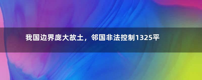 我国边界庞大故土，邻国非法控制1325平方公里，至今无法收回