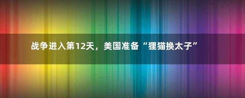 战争进入第12天，美国准备“狸猫换太子”了！