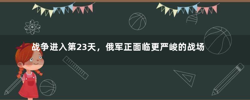 战争进入第23天，俄军正面临更严峻的战场考验！