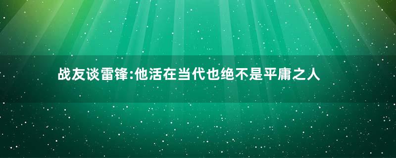 战友谈雷锋:他活在当代也绝不是平庸之人