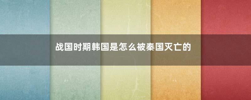 战国时期韩国是怎么被秦国灭亡的