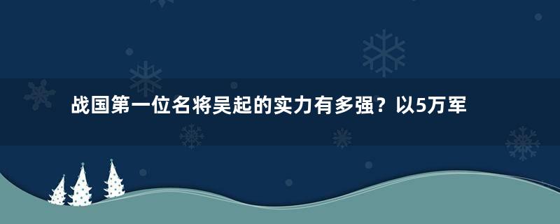 战国第一位名将吴起的实力有多强？以5万军横扫50万秦军