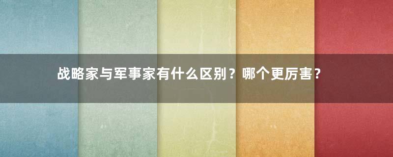 战略家与军事家有什么区别？哪个更厉害？