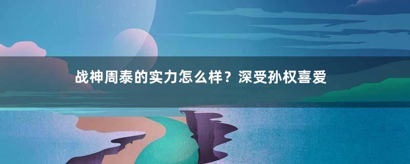 战神周泰的实力怎么样？深受孙权喜爱