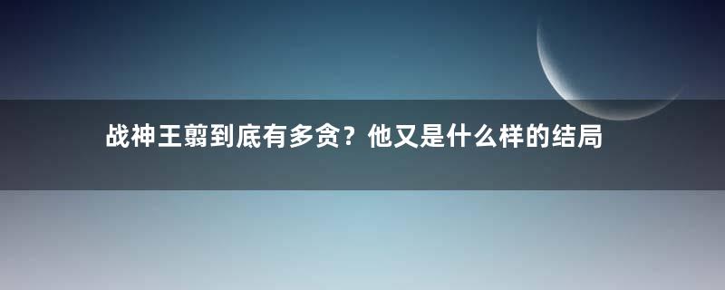 战神王翦到底有多贪？他又是什么样的结局