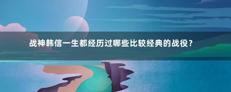 战神韩信一生都经历过哪些比较经典的战役？结果如何