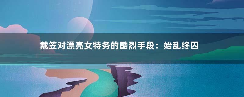 戴笠对漂亮女特务的酷烈手段：始乱终囚