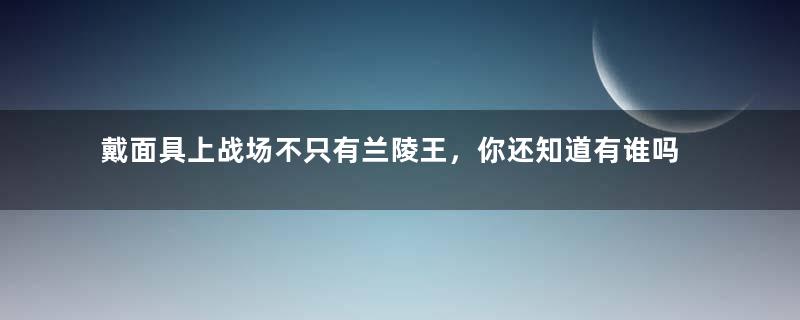 戴面具上战场不只有兰陵王，你还知道有谁吗？