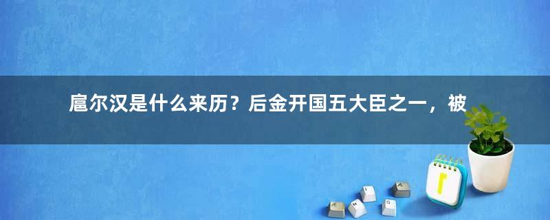 扈尔汉是什么来历？后金开国五大臣之一，被政治打压的努尔哈赤义子