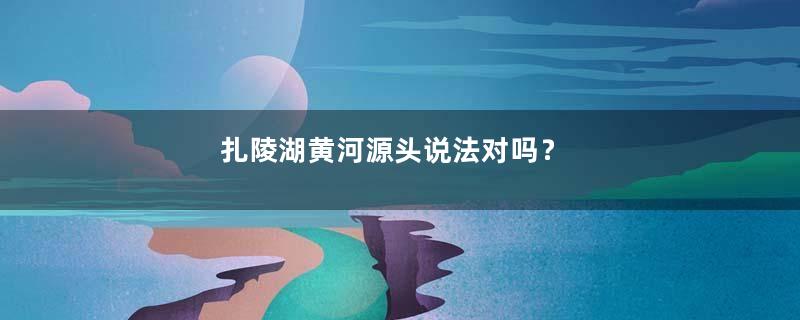 扎陵湖黄河源头说法对吗？