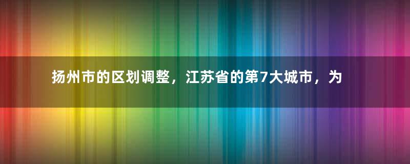 扬州市的区划调整，江苏省的第7大城市，为何有6个区县？