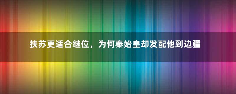 扶苏更适合继位，为何秦始皇却发配他到边疆呢？