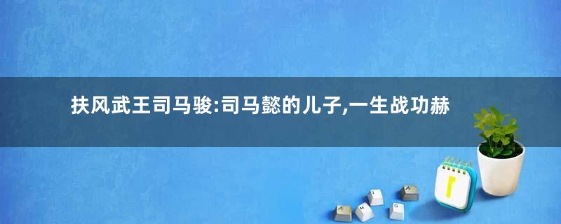 扶风武王司马骏:司马懿的儿子,一生战功赫赫得善终
