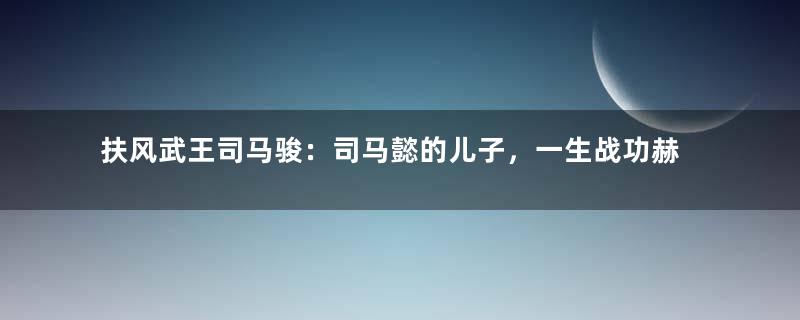 扶风武王司马骏：司马懿的儿子，一生战功赫赫得善终