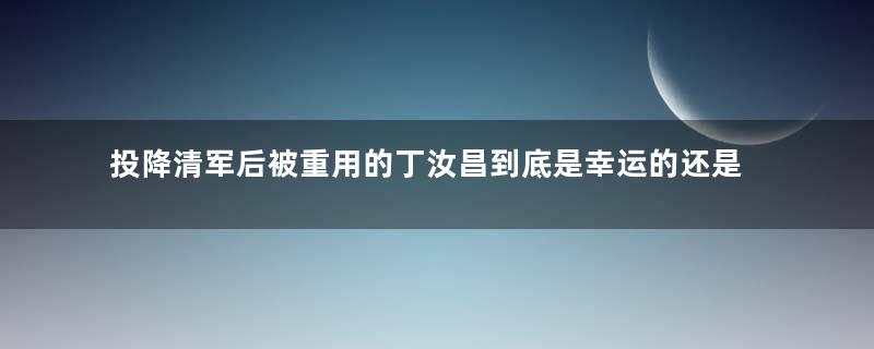 投降清军后被重用的丁汝昌到底是幸运的还是不幸的？