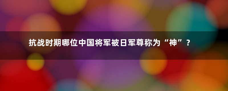 抗战时期哪位中国将军被日军尊称为“神”？