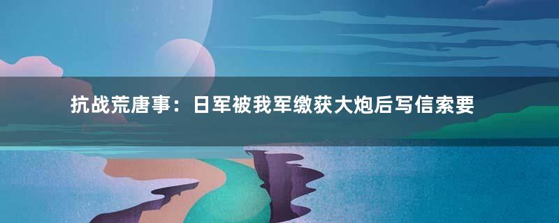 抗战荒唐事：日军被我军缴获大炮后写信索要