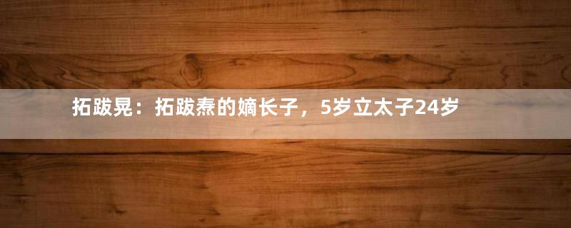 拓跋晃：拓跋焘的嫡长子，5岁立太子24岁郁郁而终