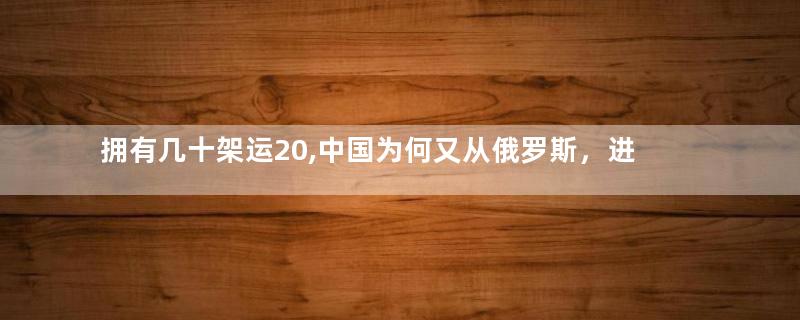 拥有几十架运20,中国为何又从俄罗斯，进口了2架伊尔76？