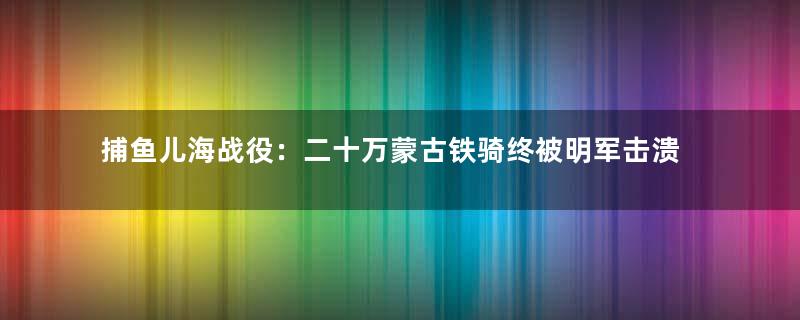 捕鱼儿海战役：二十万蒙古铁骑终被明军击溃