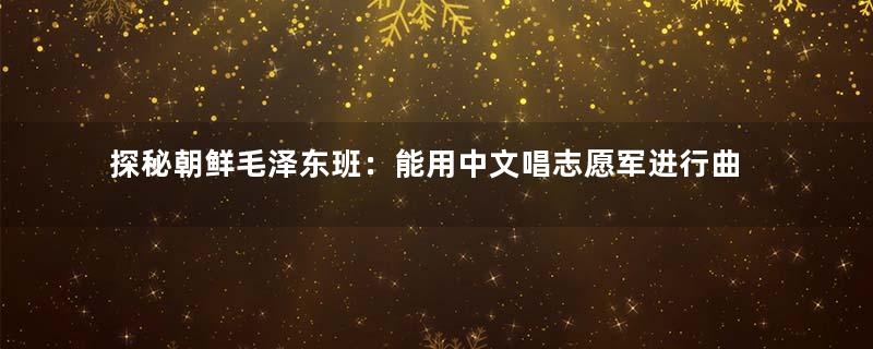 探秘朝鲜毛泽东班：能用中文唱志愿军进行曲