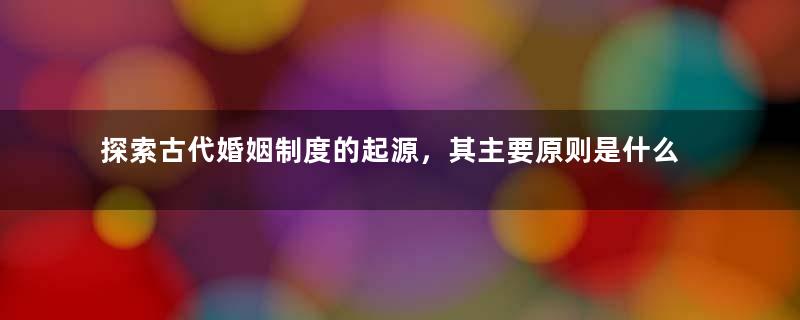 探索古代婚姻制度的起源，其主要原则是什么？