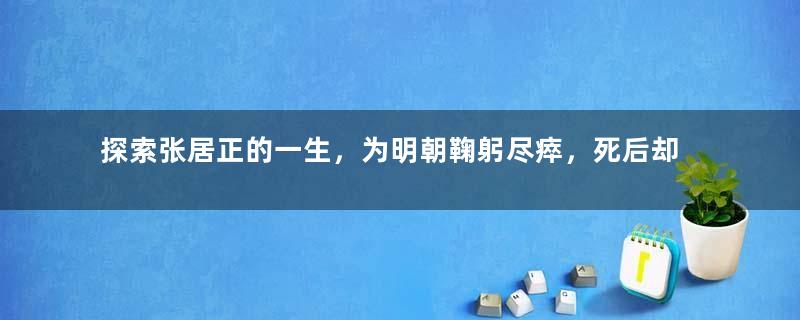 探索张居正的一生，为明朝鞠躬尽瘁，死后却不得安宁