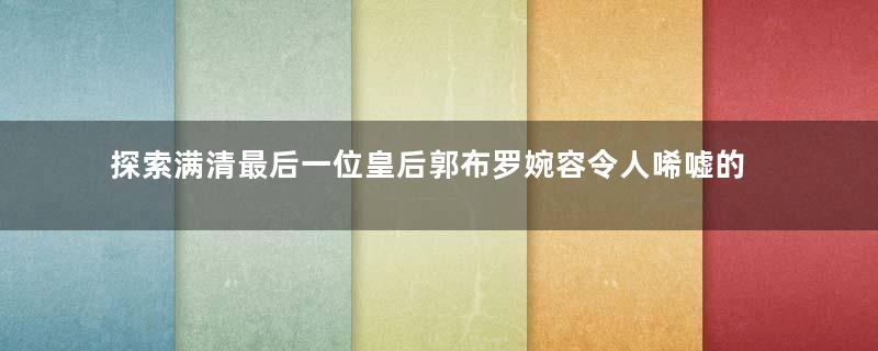 探索满清最后一位皇后郭布罗婉容令人唏嘘的一生