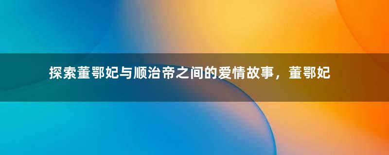 探索董鄂妃与顺治帝之间的爱情故事，董鄂妃为何能让顺治念念不忘？