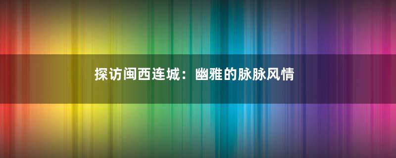 探访闽西连城：幽雅的脉脉风情