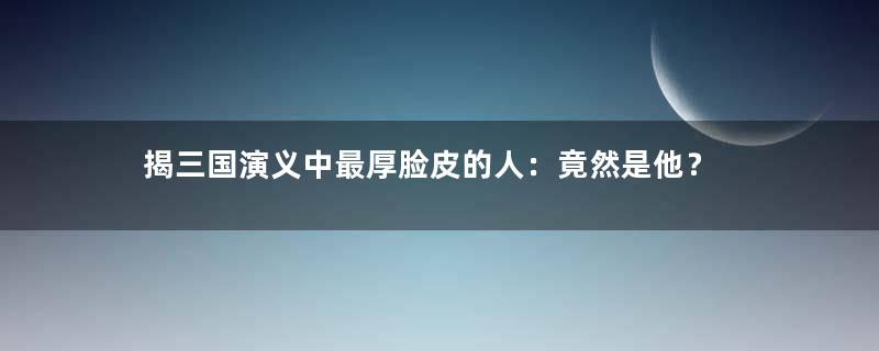 揭三国演义中最厚脸皮的人：竟然是他？