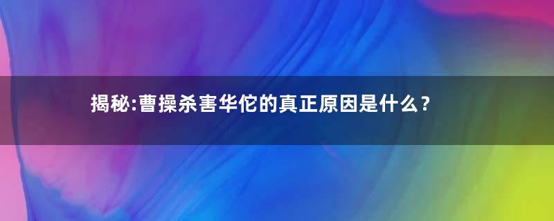 揭秘:曹操杀害华佗的真正原因是什么？