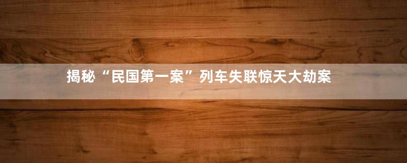 揭秘“民国第一案”列车失联惊天大劫案