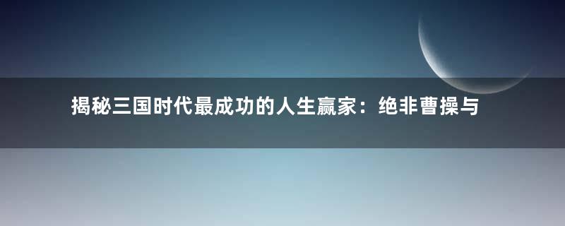 揭秘三国时代最成功的人生赢家：绝非曹操与刘备