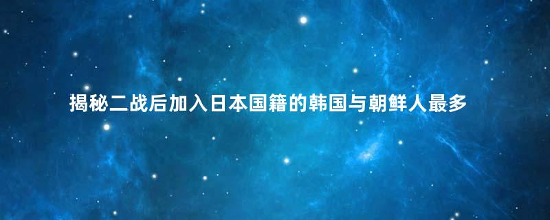 揭秘二战后加入日本国籍的韩国与朝鲜人最多