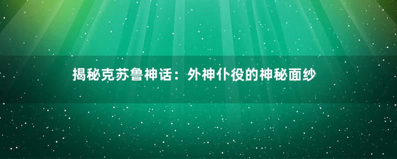 揭秘克苏鲁神话：外神仆役的神秘面纱