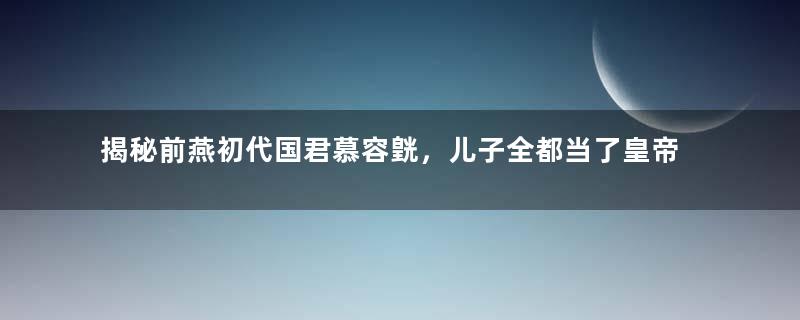 揭秘前燕初代国君慕容皝，儿子全都当了皇帝