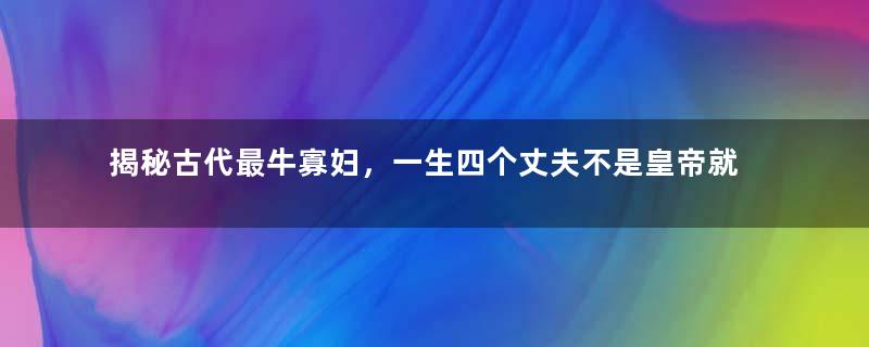 揭秘古代最牛寡妇，一生四个丈夫不是皇帝就是王爷