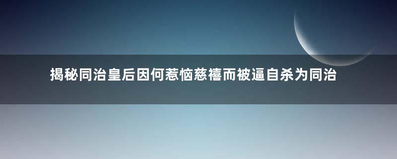 揭秘同治皇后因何惹恼慈禧而被逼自杀为同治殉葬