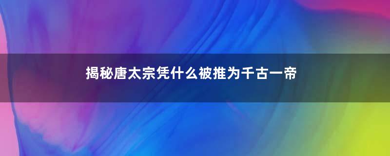 揭秘唐太宗凭什么被推为千古一帝