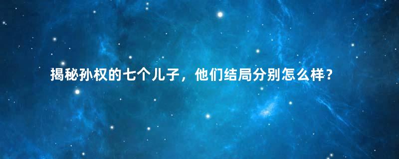 揭秘孙权的七个儿子，他们结局分别怎么样？