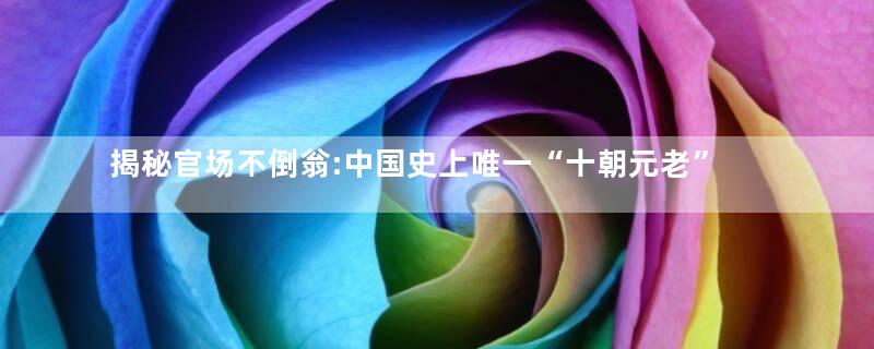 揭秘官场不倒翁:中国史上唯一“十朝元老”