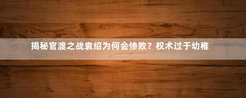 揭秘官渡之战袁绍为何会惨败？权术过于幼稚