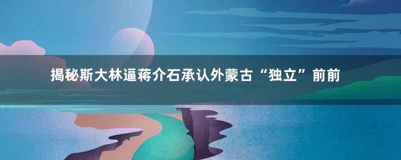 揭秘斯大林逼蒋介石承认外蒙古“独立”前前后后