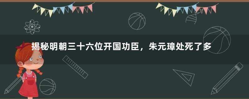 揭秘明朝三十六位开国功臣，朱元璋处死了多少个？