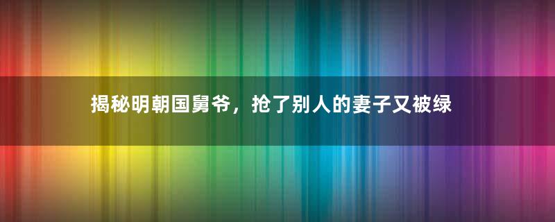 揭秘明朝国舅爷，抢了别人的妻子又被绿