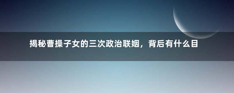 揭秘曹操子女的三次政治联姻，背后有什么目的？