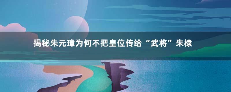 揭秘朱元璋为何不把皇位传给“武将”朱棣