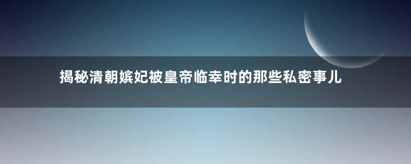 揭秘清朝嫔妃被皇帝临幸时的那些私密事儿